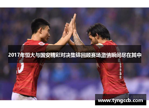 2017年恒大与国安精彩对决集锦回顾赛场激情瞬间尽在其中